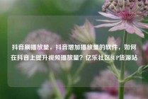 抖音刷播放量，抖音增加播放量的软件，如何在抖音上提升视频播放量？亿乐社区SUP货源站