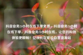 抖音业务24小时在线下单免费，抖音业务24小时在线下单，抖音业务24小时在线，让您的购物体验更顺畅！亿乐社区低价自营货源站