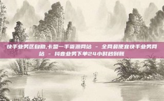 快手业务区自助,卡盟一手货源网站 - 全网最便宜快手业务网站 - 抖音业务下单24小时秒到账