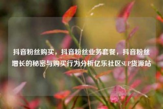 抖音粉丝购买，抖音粉丝业务套餐，抖音粉丝增长的秘密与购买行为分析亿乐社区SUP货源站