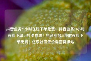 抖音业务24小时在线下单免费，抖音业务24小时在线下单，打卡成功！抖音业务24小时在线下单免费！亿乐社区低价自营货源站