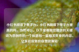 小红书阅读下单平台，小红书阅读下单平台是真的吗，当然可以。以下是根据您提供的关键词为您创作的一个标题和一篇相关文章的内容。亿乐社区低价自营货源站