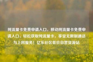 纯流量卡免费申请入口，移动纯流量卡免费申请入口，轻松获取纯流量卡，享受无限制通话与上网服务！亿乐社区低价自营货源站