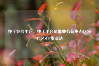 快手业务平台，快手平台赋能业务新生态亿乐社区SUP货源站
