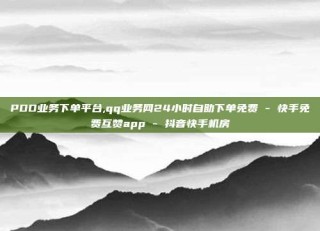 PDD业务下单平台,qq业务网24小时自助下单免费 - 快手免费互赞app - 抖音快手机房
