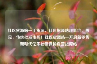社区货源站一手货源，社区货源站超低价，再见，传统批发市场！社区货源站—开启新零售新时代亿乐社区低价自营货源站