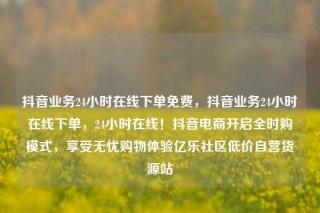 抖音业务24小时在线下单免费，抖音业务24小时在线下单，24小时在线！抖音电商开启全时购模式，享受无忧购物体验亿乐社区低价自营货源站