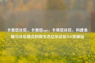 卡易信社区，卡易信app，卡易信社区，构建金融与社区融合的新生态亿乐社区SUP货源站