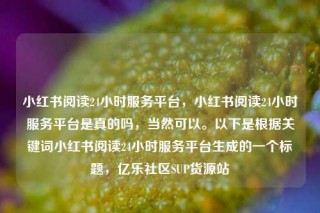 小红书阅读24小时服务平台，小红书阅读24小时服务平台是真的吗，当然可以。以下是根据关键词小红书阅读24小时服务平台生成的一个标题，亿乐社区SUP货源站