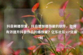 抖音刷播放量，抖音增加播放量的软件，如何有效提升抖音作品的播放量？亿乐社区SUP货源站