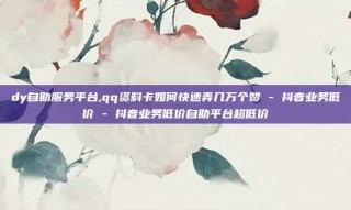dy自助服务平台,qq资料卡如何快速弄几万个赞 - 抖音业务低价 - 抖音业务低价自助平台超低价
