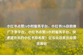 小红书点赞24小时服务平台，小红书24h自助推广下单平台，小红书点赞24小时服务平台，快速提升你的小红书知名度！亿乐社区低价自营货源站