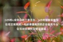 24小时dy业务自助下单平台，24小时智能客服与在线交易系统，构建便捷高效的企业服务平台亿乐社区低价自营货源站