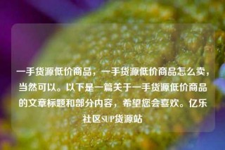 一手货源低价商品，一手货源低价商品怎么卖，当然可以。以下是一篇关于一手货源低价商品的文章标题和部分内容，希望您会喜欢。亿乐社区SUP货源站