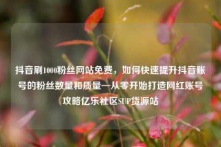 抖音刷1000粉丝网站免费，如何快速提升抖音账号的粉丝数量和质量—从零开始打造网红账号攻略亿乐社区SUP货源站