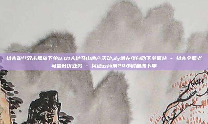 抖音粉丝双击播放下单0.01大地马山房产活动,dy赞在线自助下单网站 - 抖音全网老马最低价业务 风速云商城24小时自助下单  第1张