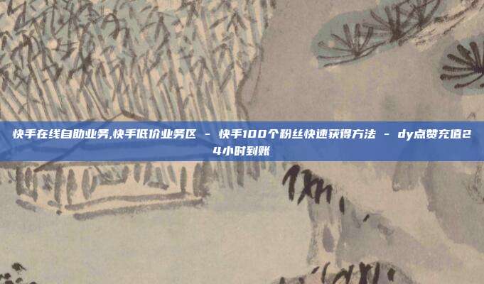 快手在线自助业务,快手低价业务区 - 快手100个粉丝快速获得方法 dy点赞充值24小时到账  第1张