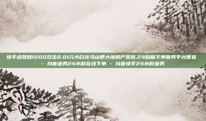 快手点赞秒1000双击0.01元小白龙马山肥大地房产装修,24自助下单服务平台便宜 - 抖音业务24小时在线下单 抖音快手24小时业务  第1张
