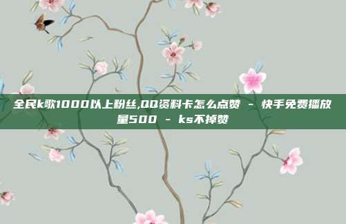 全民k歌1000以上粉丝,QQ资料卡怎么点赞 - 快手免费播放量500 ks不掉赞  第1张