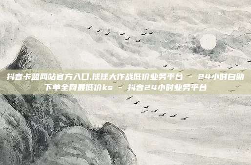 抖音卡盟网站官方入口,球球大作战低价业务平台 - 24小时自助下单全网最低价ks 抖音24小时业务平台  第1张