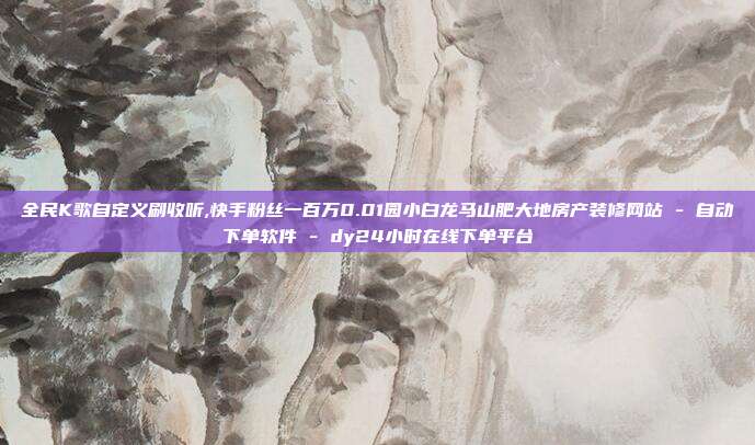 全民K歌自定义刷收听,快手粉丝一百万0.01园小白龙马山肥大地房产装修网站 - 自动下单软件 dy24小时在线下单平台  第1张