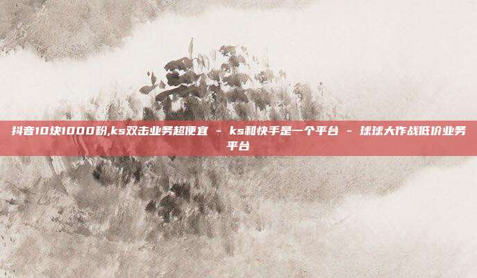 抖音10块1000粉,ks双击业务超便宜 - ks和快手是一个平台 球球大作战低价业务平台  第1张