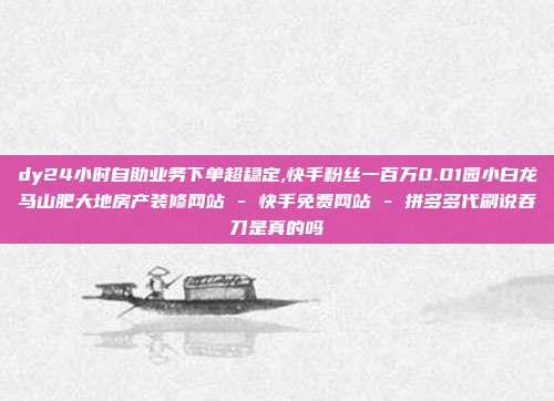 dy24小时自助业务下单超稳定,快手粉丝一百万0.01园小白龙马山肥大地房产装修网站 - 快手免费网站 拼多多代刷说吞刀是真的吗  第1张