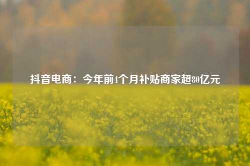 抖音电商:今年前4个月补贴商家超80亿元 第1张 抖音电商:今年前4个月补贴商家超80亿元 第1张