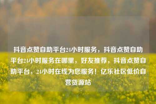 抖音点赞自助平台24小时服务，抖音点赞自助平台24小时服务在哪里	，好友推荐，抖音点赞自助平台，24小时在线为您服务！亿乐社区低价自营货源站  第1张